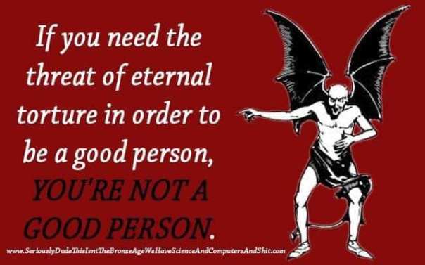 atheism - if you need the threat of eternal torture to be a good person you're not a good person
